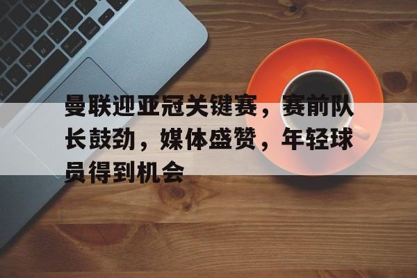 开元棋牌-关于曼联迎亚冠关键赛，赛前队长鼓劲，媒体盛赞，年轻球员得到机会的信息