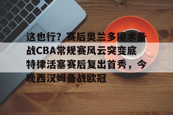 开元棋牌官方网站-关于这也行？赛后奥兰多魔术备战CBA常规赛风云突变底特律活塞赛后复出首秀，今晚西汉姆备战欧冠的信息